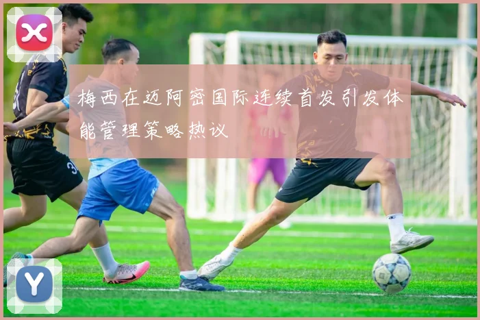 梅西在迈阿密国际连续首发引发体能管理策略热议