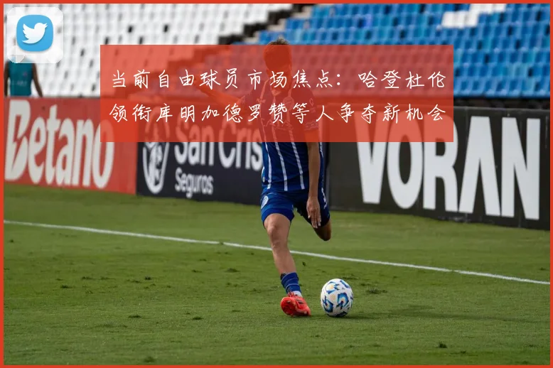 当前自由球员市场焦点：哈登杜伦领衔库明加德罗赞等人争夺新机会