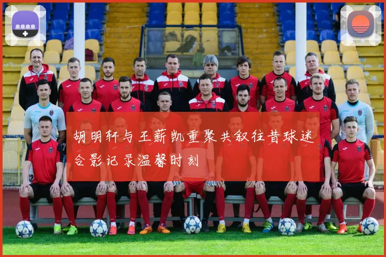 胡明轩与王薪凯重聚共叙往昔球迷合影记录温馨时刻