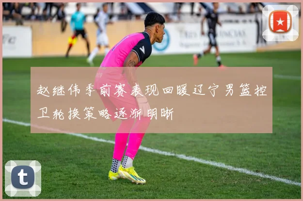 赵继伟季前赛表现回暖辽宁男篮控卫轮换策略逐渐明晰
